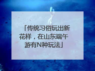 传统习俗玩出新花样，在山东端午游有N种玩法
