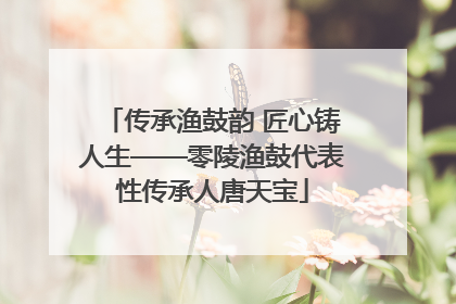 传承渔鼓韵 匠心铸人生——零陵渔鼓代表性传承人唐天宝