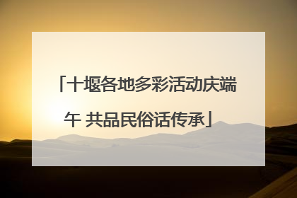 十堰各地多彩活动庆端午 共品民俗话传承