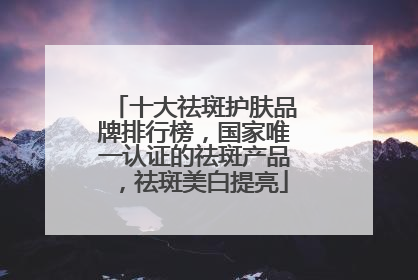 十大祛斑护肤品牌排行榜，国家唯一认证的祛斑产品，祛斑美白提亮