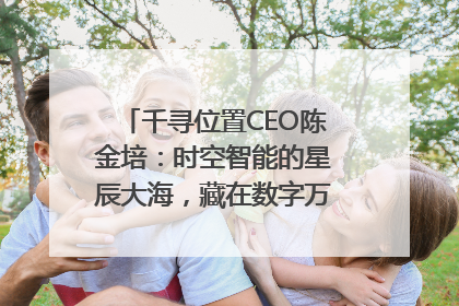 千寻位置CEO陈金培：时空智能的星辰大海，藏在数字万象与人间烟火中