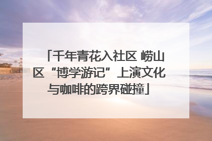 千年青花入社区 崂山区“博学游记”上演文化与咖啡的跨界碰撞