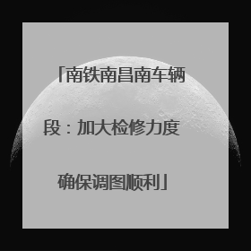南铁南昌南车辆段：加大检修力度确保调图顺利