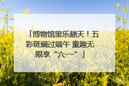 博物馆里乐翻天！五彩斑斓过端午 童趣无限享“六·一”