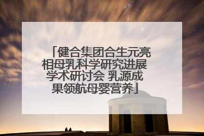 健合集团合生元亮相母乳科学研究进展学术研讨会 乳源成果领航母婴营养