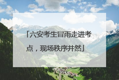 六安考生冒雨走进考点，现场秩序井然