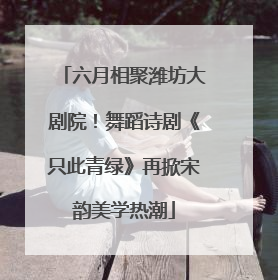 六月相聚潍坊大剧院！舞蹈诗剧《只此青绿》再掀宋韵美学热潮