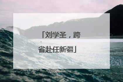 刘学圣，跨省赴任新疆