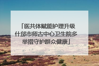 医共体赋能护理升级 什邡市师古中心卫生院多举措守护群众健康