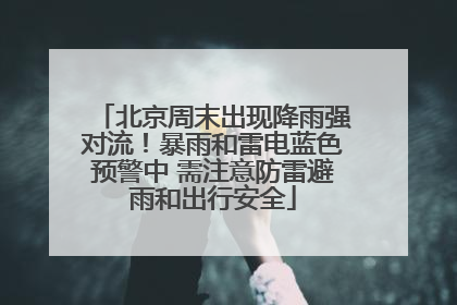 北京周末出现降雨强对流！暴雨和雷电蓝色预警中 需注意防雷避雨和出行安全