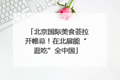 北京国际美食荟拉开帷幕！在北展能“逛吃”全中国
