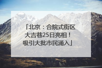 北京：合院式街区大吉巷25日亮相！吸引大批市民涌入