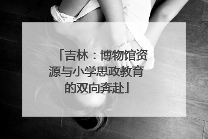 吉林：博物馆资源与小学思政教育的双向奔赴
