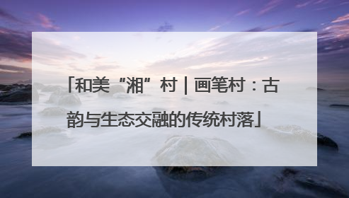 和美“湘”村｜画笔村：古韵与生态交融的传统村落