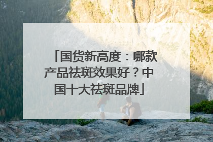 国货新高度：哪款产品祛斑效果好？中国十大祛斑品牌