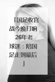 国足收官战今晚打响 26年老球迷：陪国足走到最后