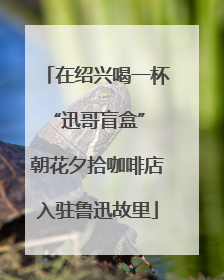 在绍兴喝一杯“迅哥盲盒” 朝花夕拾咖啡店入驻鲁迅故里