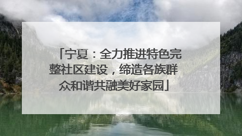 宁夏：全力推进特色完整社区建设，缔造各族群众和谐共融美好家园