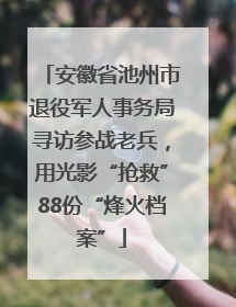 安徽省池州市退役军人事务局寻访参战老兵，用光影“抢救”88份“烽火档案”