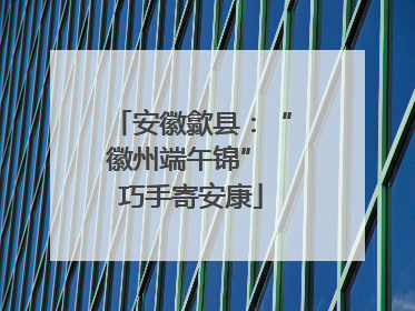 安徽歙县：“徽州端午锦” 巧手寄安康