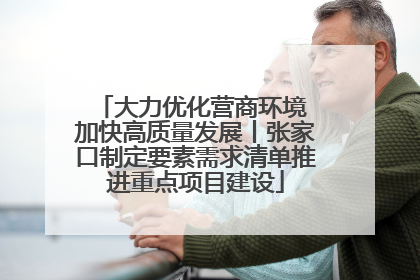 大力优化营商环境 加快高质量发展丨张家口制定要素需求清单推进重点项目建设