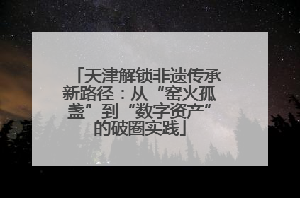 天津解锁非遗传承新路径：从“窑火孤盏”到“数字资产”的破圈实践