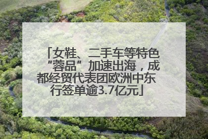 女鞋、二手车等特色“蓉品”加速出海，成都经贸代表团欧洲中东行签单逾3.7亿元