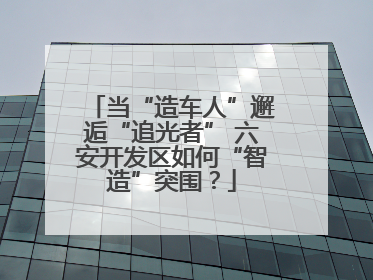 当“造车人”邂逅“追光者” 六安开发区如何“智造”突围？
