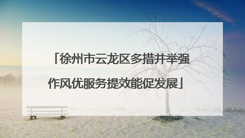 徐州市云龙区多措并举强作风优服务提效能促发展