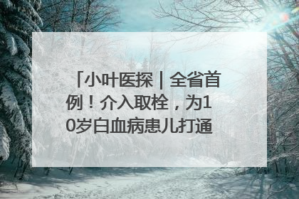 小叶医探｜全省首例！介入取栓，为10岁白血病患儿打通生命之“脉”