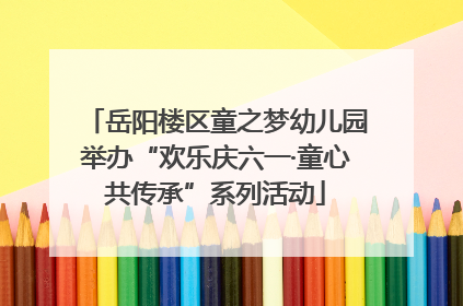 岳阳楼区童之梦幼儿园举办“欢乐庆六一·童心共传承”系列活动