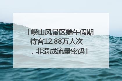 崂山风景区端午假期待客12.88万人次，非遗成流量密码