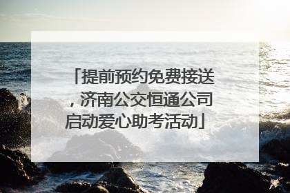提前预约免费接送，济南公交恒通公司启动爱心助考活动
