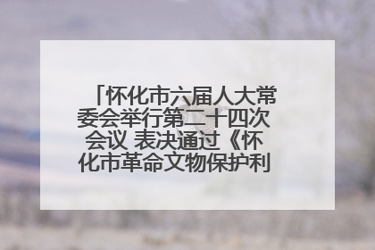 怀化市六届人大常委会举行第二十四次会议 表决通过《怀化市革命文物保护利用若干规定》