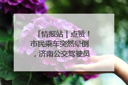情报站｜点赞！市民乘车突然晕倒，济南公交驾驶员和乘客热心相助