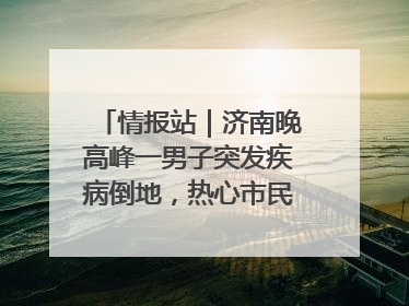 情报站｜济南晚高峰一男子突发疾病倒地，热心市民跪地接力施救
