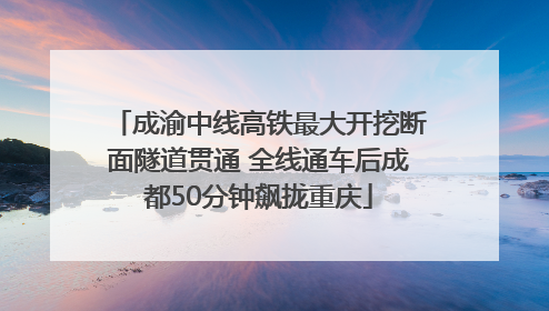 成渝中线高铁最大开挖断面隧道贯通 全线通车后成都50分钟飙拢重庆