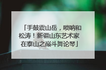 手鼓震山岳，唢呐和松涛！新疆山东艺术家在泰山之巅斗舞论琴