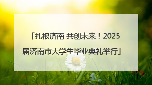 扎根济南 共创未来！2025届济南市大学生毕业典礼举行