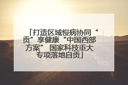 打造区域慢病协同“贡”享健康“中国西部方案” 国家科技重大专项落地自贡