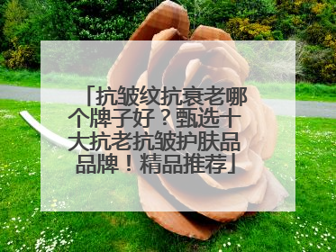 抗皱纹抗衰老哪个牌子好？甄选十大抗老抗皱护肤品品牌！精品推荐