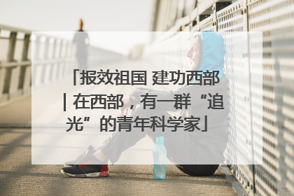 报效祖国 建功西部｜在西部，有一群“追光”的青年科学家