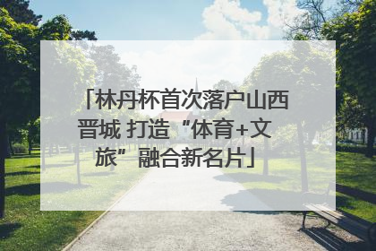 林丹杯首次落户山西晋城 打造“体育+文旅”融合新名片