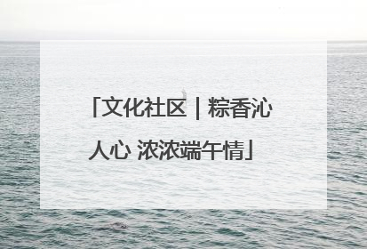 文化社区｜粽香沁人心 浓浓端午情