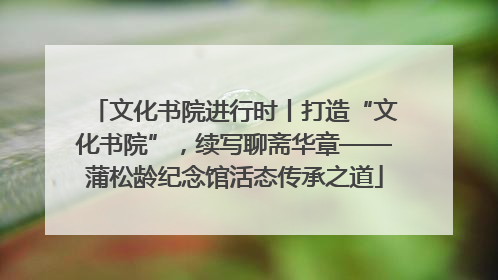 文化书院进行时丨打造“文化书院”，续写聊斋华章——蒲松龄纪念馆活态传承之道