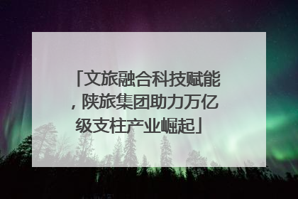 文旅融合科技赋能，陕旅集团助力万亿级支柱产业崛起
