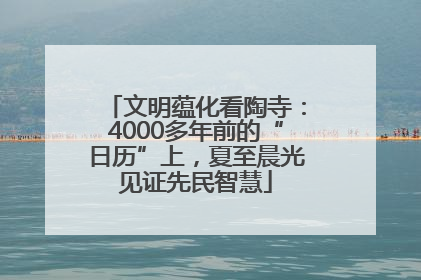 文明蕴化看陶寺：4000多年前的“日历”上，夏至晨光见证先民智慧