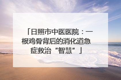 日照市中医医院：一根鸡骨背后的消化道急症救治“智慧”