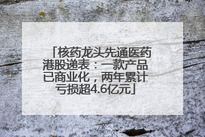 核药龙头先通医药港股递表：一款产品已商业化，两年累计亏损超4.6亿元