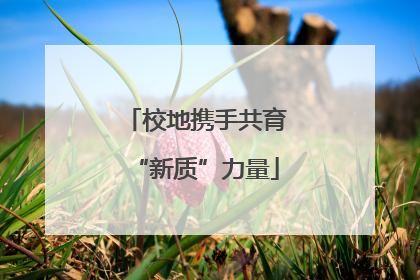 校地携手共育“新质”力量